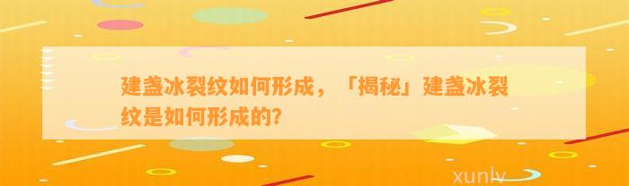 建盏冰裂纹怎样形成，「揭秘」建盏冰裂纹是怎样形成的？