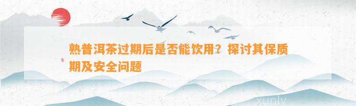 熟普洱茶过期后是不是能饮用？探讨其保质期及安全疑问