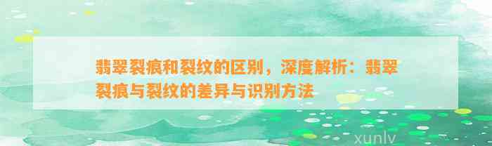 翡翠裂痕和裂纹的区别，深度解析：翡翠裂痕与裂纹的差异与识别方法