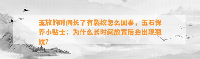 玉放的时间长了有裂纹怎么回事，玉石保养小贴士：为什么长时间放置后会出现裂纹？