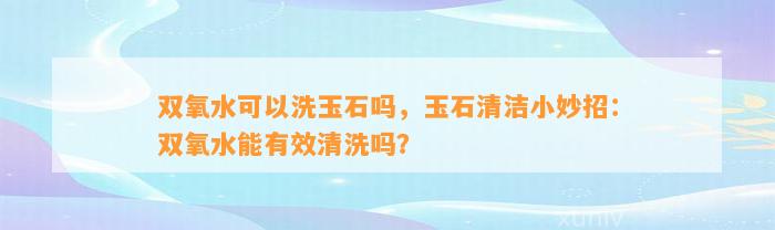 双氧水可以洗玉石吗，玉石清洁小妙招：双氧水能有效清洗吗？