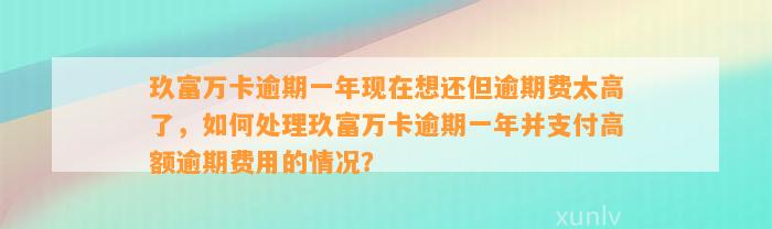 玖富万卡逾期一年现在想还但逾期费太高了，如何处理玖富万卡逾期一年并支付高额逾期费用的情况？