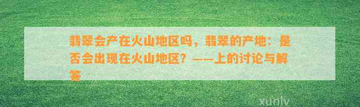 翡翠会产在火山地区吗，翡翠的产地：是不是会出现在火山地区？——上的讨论与解答