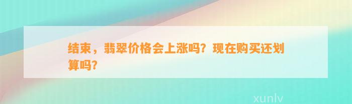 结束，翡翠价格会上涨吗？现在购买还划算吗？