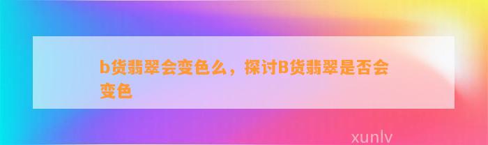 b货翡翠会变色么，探讨B货翡翠是不是会变色