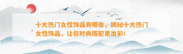 十大热门女性饰品有哪些，揭秘十大热门女性饰品，让你时尚搭配更出彩！