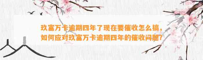 玖富万卡逾期四年了现在要催收怎么搞，如何应对玖富万卡逾期四年的催收问题？