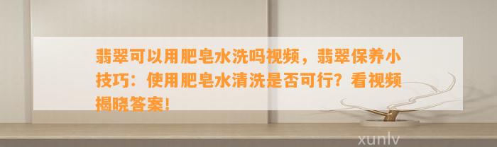 翡翠可以用肥皂水洗吗视频，翡翠保养小技巧：采用肥皂水清洗是不是可行？看视频揭晓答案！