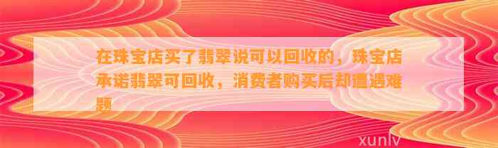 在珠宝店买了翡翠说可以回收的，珠宝店承诺翡翠可回收，消费者购买后却遭遇难题