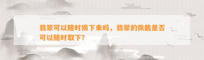 翡翠可以随时摘下来吗，翡翠的佩戴是不是可以随时取下？