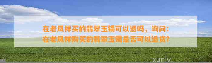 在老凤祥买的翡翠玉镯可以退吗，询问：在老凤祥购买的翡翠玉镯是不是可以退货？