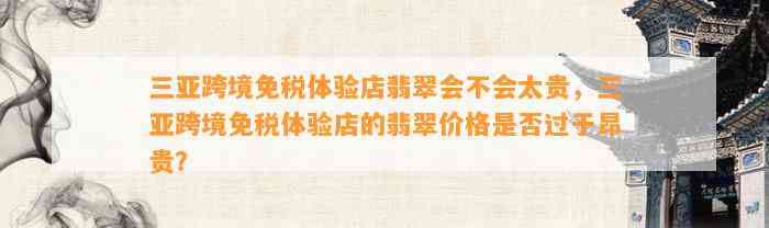 三亚跨境免税体验店翡翠会不会太贵，三亚跨境免税体验店的翡翠价格是不是过于昂贵？