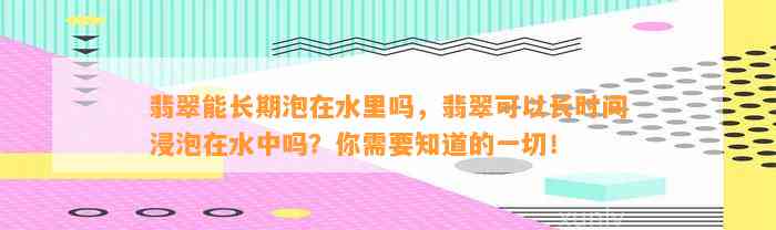 翡翠能长期泡在水里吗，翡翠可以长时间浸泡在水中吗？你需要知道的一切！