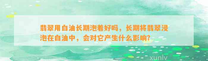 翡翠用白油长期泡着好吗，长期将翡翠浸泡在白油中，会对它产生什么作用？