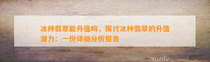 冰种翡翠能升值吗，探讨冰种翡翠的升值潜力：一份详细分析报告