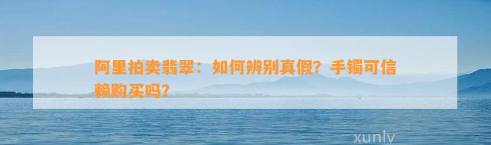 阿里拍卖翡翠：怎样辨别真假？手镯可信赖购买吗？