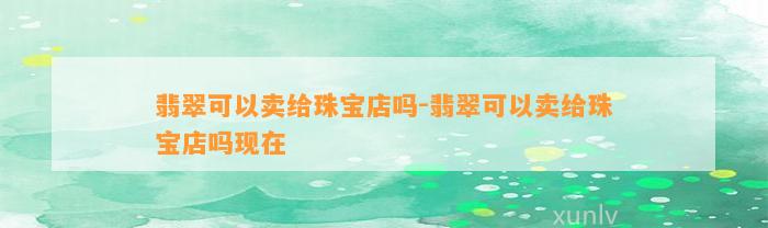 翡翠可以卖给珠宝店吗-翡翠可以卖给珠宝店吗现在