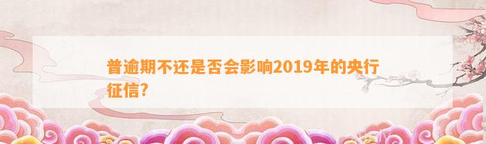 普逾期不还是否会影响2019年的央行征信?