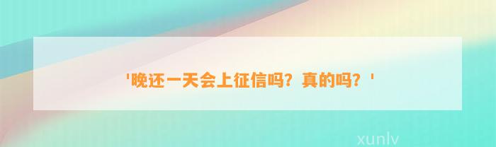 '晚还一天会上征信吗？真的吗？'