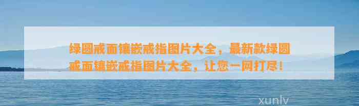 绿圆戒面镶嵌戒指图片大全，最新款绿圆戒面镶嵌戒指图片大全，让您一网打尽！