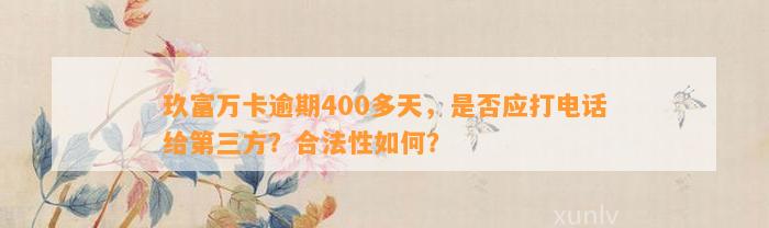 玖富万卡逾期400多天，是否应打电话给第三方？合法性如何？