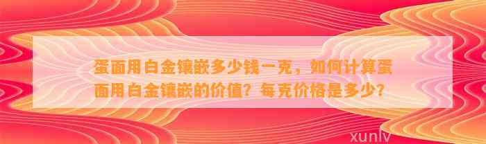 蛋面用白金镶嵌多少钱一克，怎样计算蛋面用白金镶嵌的价值？每克价格是多少？