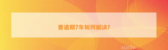 普逾期7年如何解决？