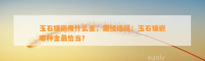 玉石镶嵌用什么金，最佳选择：玉石镶嵌哪种金最恰当？