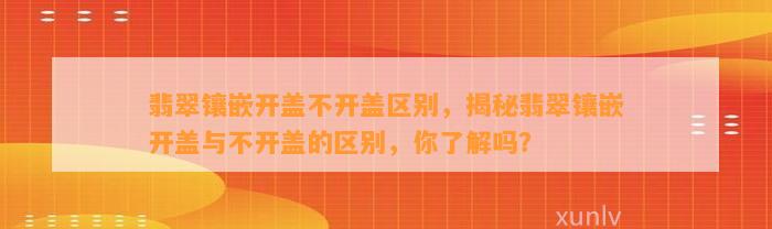 翡翠镶嵌开盖不开盖区别，揭秘翡翠镶嵌开盖与不开盖的区别，你熟悉吗？