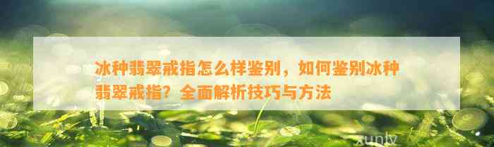 冰种翡翠戒指怎么样鉴别，怎样鉴别冰种翡翠戒指？全面解析技巧与方法