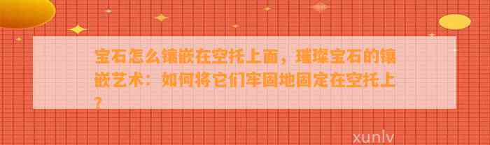 宝石怎么镶嵌在空托上面，璀璨宝石的镶嵌艺术：怎样将它们牢固地固定在空托上？