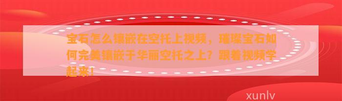 宝石怎么镶嵌在空托上视频，璀璨宝石怎样完美镶嵌于华丽空托之上？跟着视频学起来！