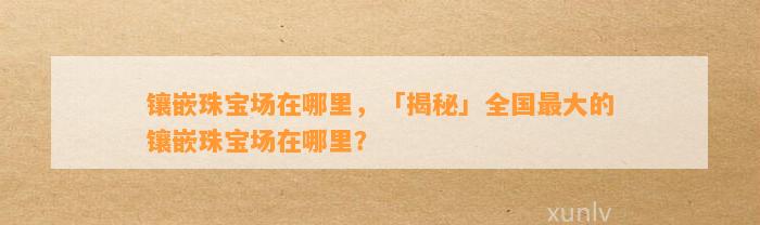 镶嵌珠宝场在哪里，「揭秘」全国最大的镶嵌珠宝场在哪里？