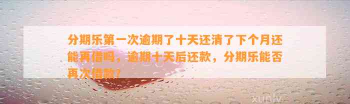 分期乐第一次逾期了十天还清了下个月还能再借吗，逾期十天后还款，分期乐能否再次借款？