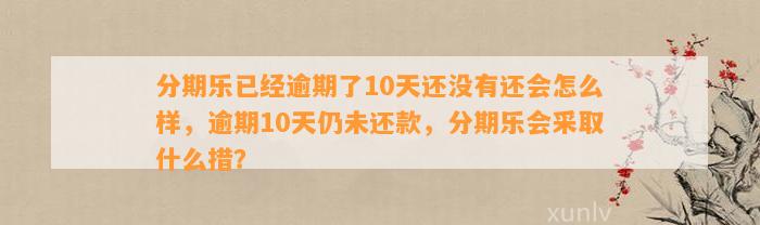 分期乐已经逾期了10天还没有还会怎么样，逾期10天仍未还款，分期乐会采取什么措？