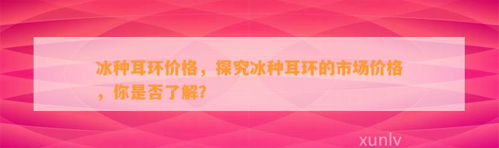 冰种耳环价格，探究冰种耳环的市场价格，你是不是熟悉？