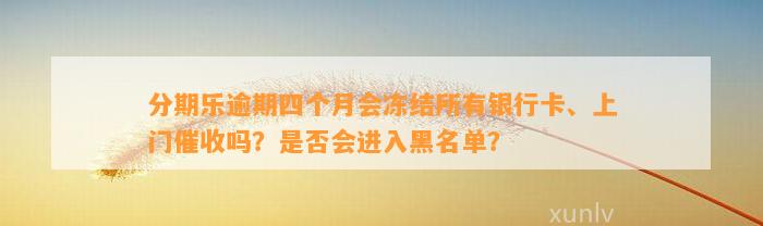 分期乐逾期四个月会冻结所有银行卡、上门催收吗？是否会进入黑名单？