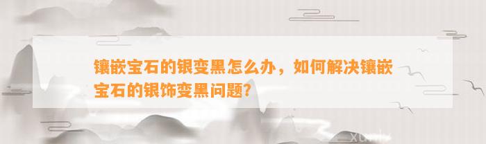 镶嵌宝石的银变黑怎么办，怎样解决镶嵌宝石的银饰变黑疑问？