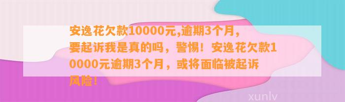 安逸花欠款10000元,逾期3个月,要起诉我是真的吗，警惕！安逸花欠款10000元逾期3个月，或将面临被起诉风险！