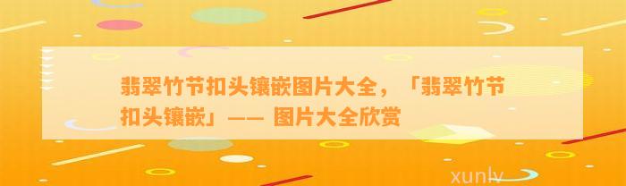 翡翠竹节扣头镶嵌图片大全，「翡翠竹节扣头镶嵌」—— 图片大全欣赏