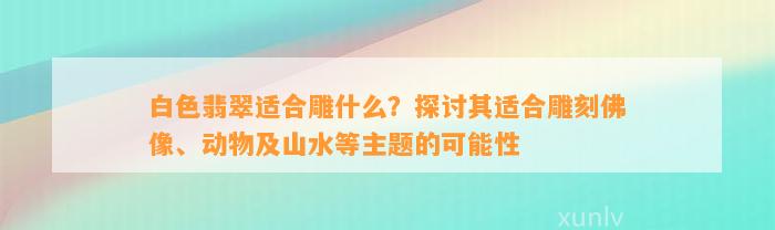 白色翡翠适合雕什么？探讨其适合雕刻佛像、动物及山水等主题的可能性