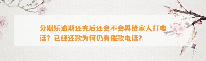 分期乐逾期还完后还会不会再给家人打电话？已经还款为何仍有催款电话？