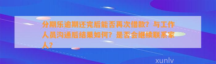 分期乐逾期还完后能否再次借款？与工作人员沟通后结果如何？是否会继续联系家人？