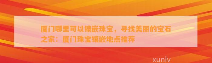 厦门哪里可以镶嵌珠宝，寻找美丽的宝石之家：厦门珠宝镶嵌地点推荐