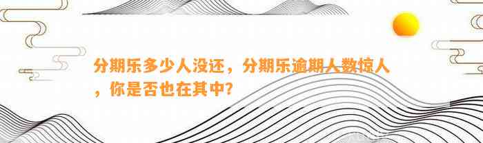 分期乐多少人没还，分期乐逾期人数惊人，你是否也在其中？