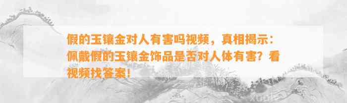 假的玉镶金对人有害吗视频，真相揭示：佩戴假的玉镶金饰品是不是对人体有害？看视频找答案！