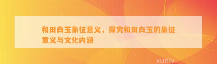 和田白玉象征意义，探究和田白玉的象征意义与文化内涵