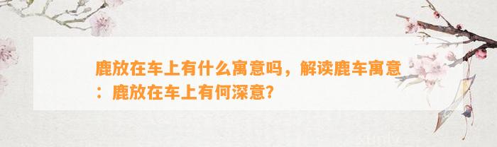 鹿放在车上有什么寓意吗，解读鹿车寓意：鹿放在车上有何深意？