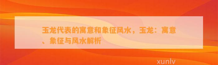 玉龙代表的寓意和象征风水，玉龙：寓意、象征与风水解析