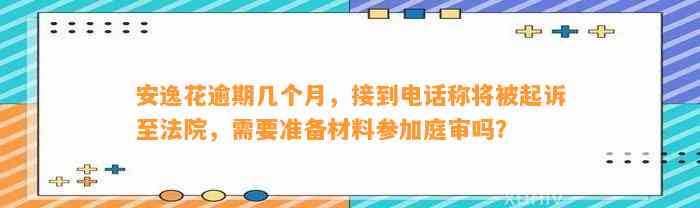 安逸花逾期几个月，接到电话称将被起诉至法院，需要准备材料参加庭审吗？